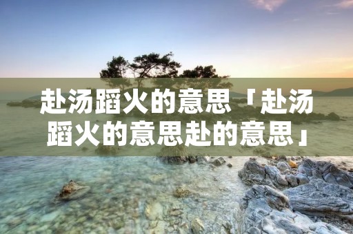 赴汤蹈火的意思「赴汤蹈火的意思赴的意思」