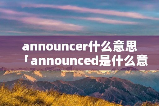 announcer什么意思「announced是什么意思」 announcer什么意思「announced是什么意思」