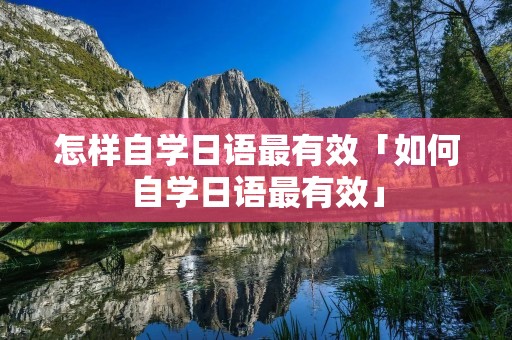 怎样自学日语最有效「如何自学日语最有效」 怎样自学日语最有效「如何自学日语最有效」