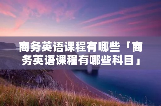 商务英语课程有哪些「商务英语课程有哪些科目」