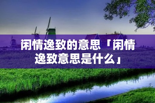 闲情逸致的意思「闲情逸致意思是什么」 闲情逸致的意思「闲情逸致意思是什么」