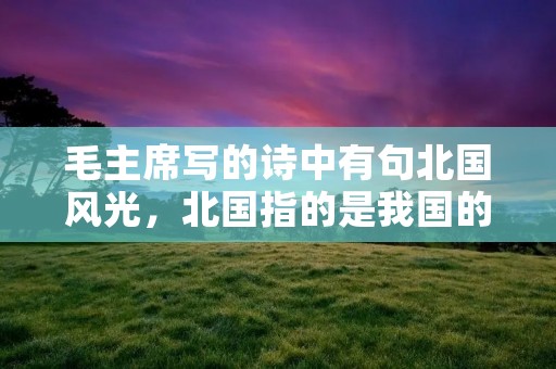 毛主席写的诗中有句北国风光,北国指的是我国的哪些地方?