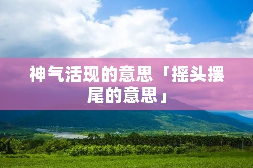 神气活现的意思「摇头摆尾的意思」 神气活现的意思「摇头摆尾的意思」