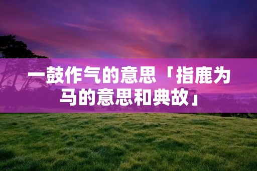 一鼓作气的意思「指鹿为马的意思和典故」