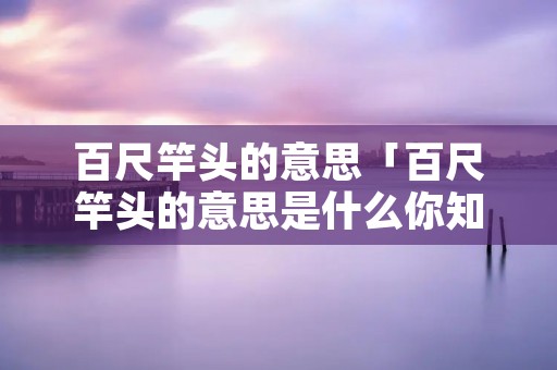 百尺竿头的意思「百尺竿头的意思是什么你知道吗」