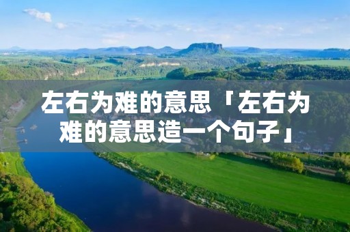 左右为难的意思「左右为难的意思造一个句子」