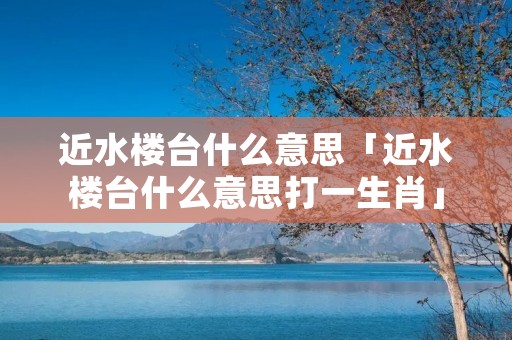 近水楼台什么意思「近水楼台什么意思打一生肖」
