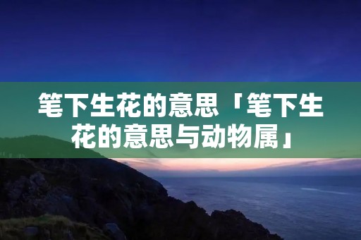 笔下生花的意思「笔下生花的意思与动物属」