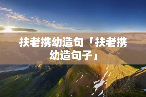 扶老携幼造句「扶老携幼造句子」