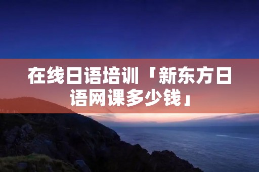在线日语培训「新东方日语网课多少钱」 在线日语培训「新东方日语网课多少钱」