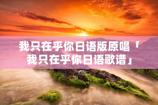 我只在乎你日语版原唱「我只在乎你日语歌谱」 我只在乎你日语版原唱「我只在乎你日语歌谱」