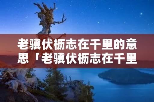 老骥伏枥志在千里的意思「老骥伏枥志在千里的意思拼音」 老骥伏枥志在千里的意思「老骥伏枥志在千里的意思拼音」
