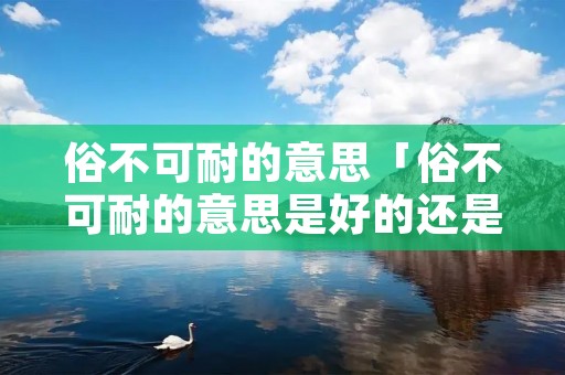 俗不可耐的意思「俗不可耐的意思是好的还是坏的」