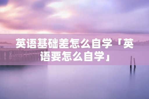 英语基础差怎么自学「英语要怎么自学」