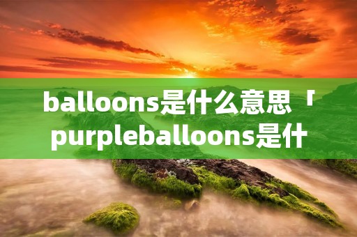balloons是什么意思「purpleballoons是什么意思」 balloons是什么意思「purpleballoons是什么意思」