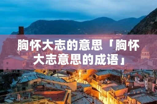 胸怀大志的意思「胸怀大志意思的成语」