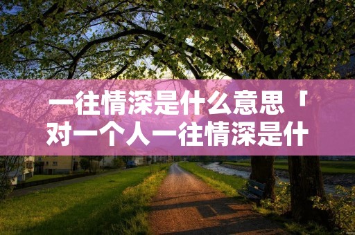 一往情深是什么意思「对一个人一往情深是什么意思」 一往情深是什么意思「对一个人一往情深是什么意思」