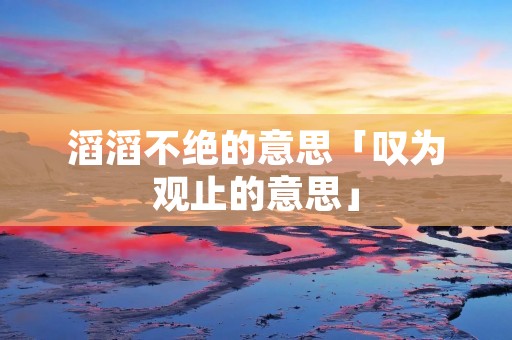 滔滔不绝的意思「叹为观止的意思」