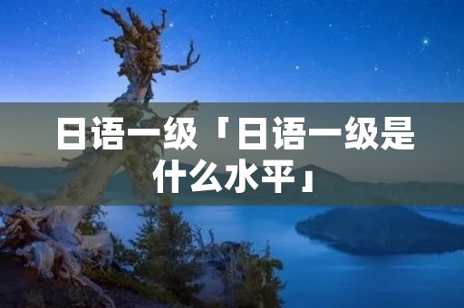 日语一级「日语一级是什么水平」