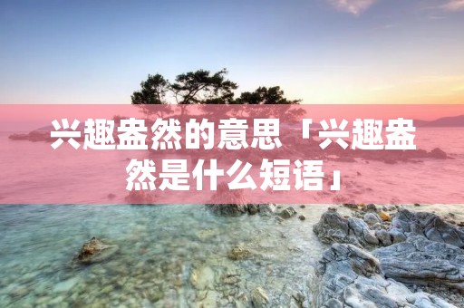 兴趣盎然的意思「兴趣盎然是什么短语」