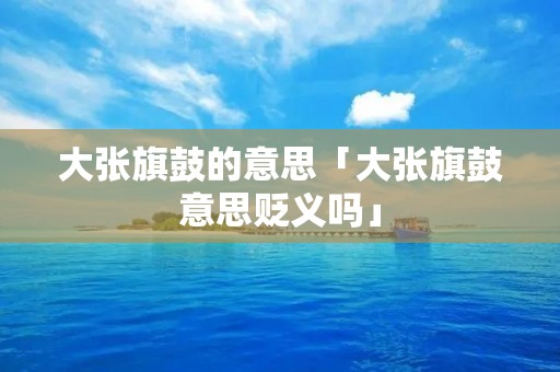 大张旗鼓的意思「大张旗鼓意思贬义吗」 大张旗鼓的意思「大张旗鼓意思贬义吗」