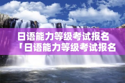 日语能力等级考试报名「日语能力等级考试报名条件」 日语能力等级考试报名「日语能力等级考试报名条件」