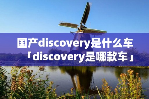 国产discovery是什么车「discovery是哪款车」 国产discovery是什么车「discovery是哪款车」