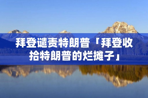拜登谴责特朗普「拜登收拾特朗普的烂摊子」