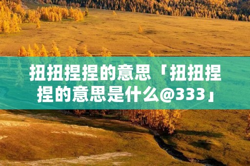 扭扭捏捏的意思「扭扭捏捏的意思是什么@333」