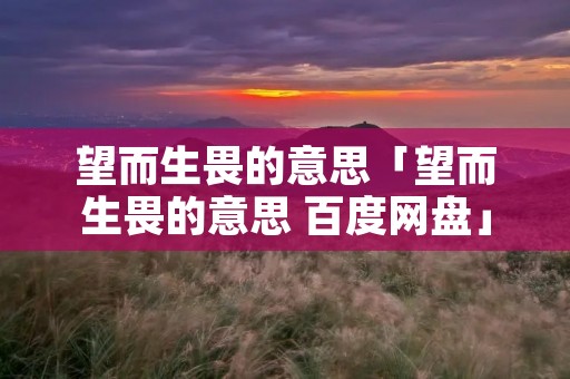 望而生畏的意思「望而生畏的意思 百度网盘」