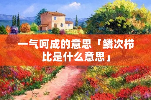 一气呵成的意思「鳞次栉比是什么意思」