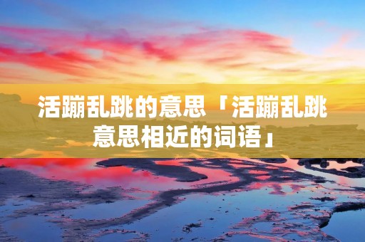 活蹦乱跳的意思「活蹦乱跳意思相近的词语」