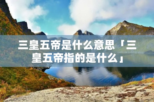 三皇五帝是什么意思「三皇五帝指的是什么」