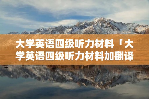 大学英语四级听力材料「大学英语四级听力材料加翻译」