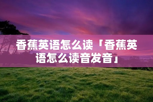 香蕉英语怎么读「香蕉英语怎么读音发音」