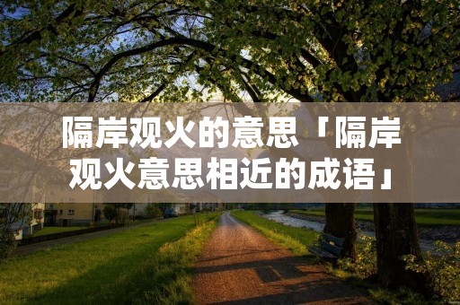 隔岸观火的意思「隔岸观火意思相近的成语」