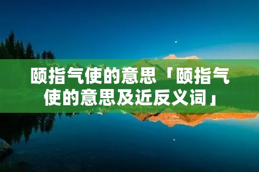 颐指气使的意思「颐指气使的意思及近反义词」