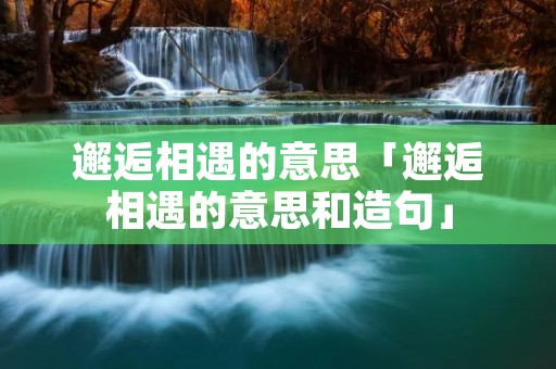 邂逅相遇的意思「邂逅相遇的意思和造句」