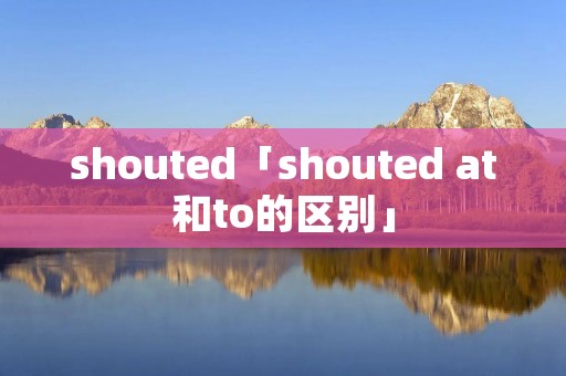 shouted「shouted at和to的区别」 shouted「shouted at和to的区别」