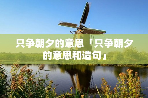 只争朝夕的意思「只争朝夕的意思和造句」
