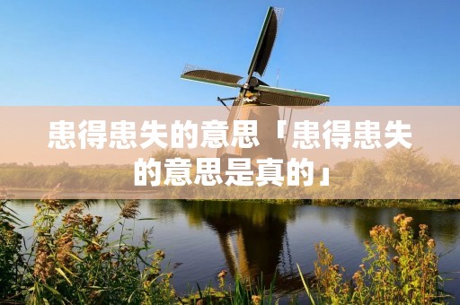 患得患失的意思「患得患失的意思是真的」