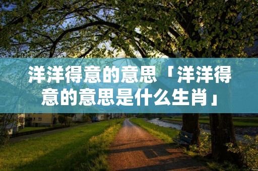 洋洋得意的意思「洋洋得意的意思是什么生肖」 洋洋得意的意思「洋洋得意的意思是什么生肖」