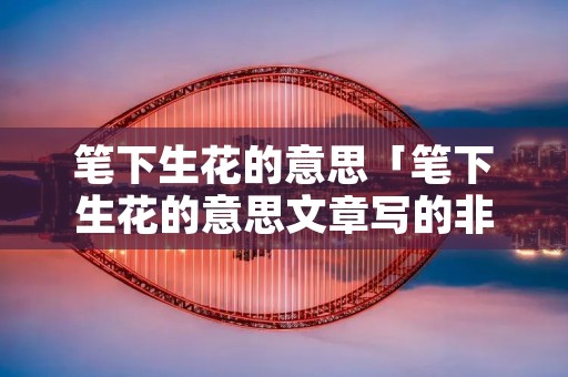 笔下生花的意思「笔下生花的意思文章写的非常出色的是哪一个动物」