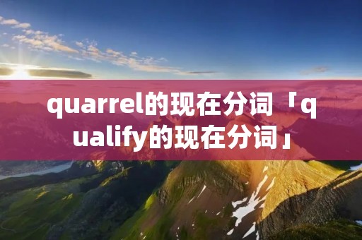 quarrel的现在分词「qualify的现在分词」 quarrel的现在分词「qualify的现在分词」