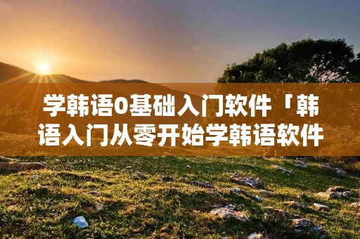 学韩语0基础入门软件「韩语入门从零开始学韩语软件」