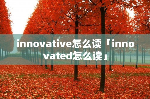 innovative怎么读「innovated怎么读」