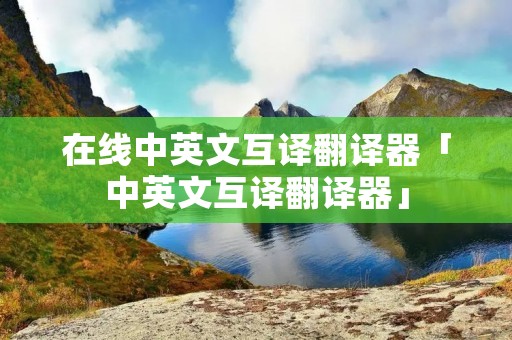 在线中英文互译翻译器「中英文互译翻译器」