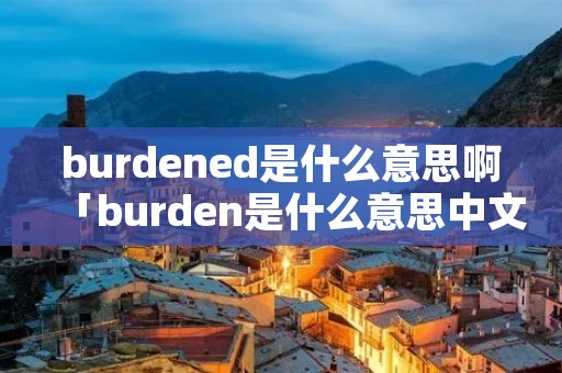 burdened是什么意思啊「burden是什么意思中文翻译」