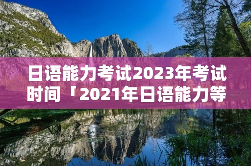 日语能力考试2023年考试时间「2021年日语能力等级考试时间」 日语能力考试2023年考试时间「2021年日语能力等级考试时间」