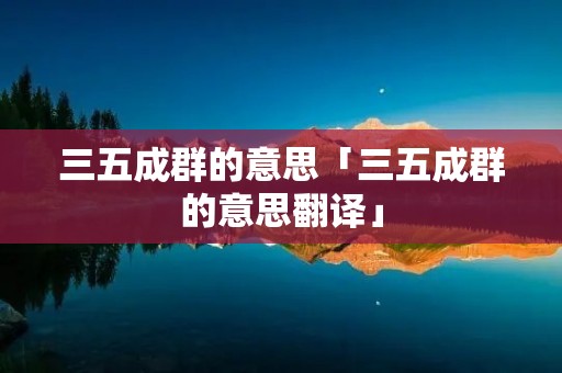 三五成群的意思「三五成群的意思翻译」